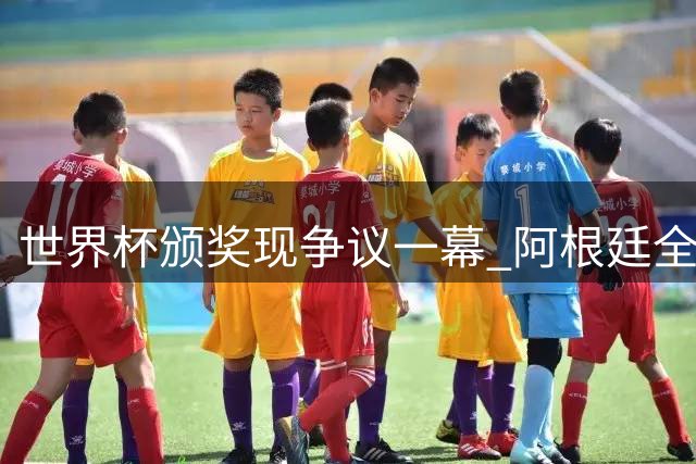 世界杯颁奖现争议一幕 阿根廷全队背对西班牙领奖引名记炮轰