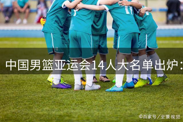 中国男篮亚运会14人大名单出炉：胡明轩领衔 杨瀚森赵继伟落选