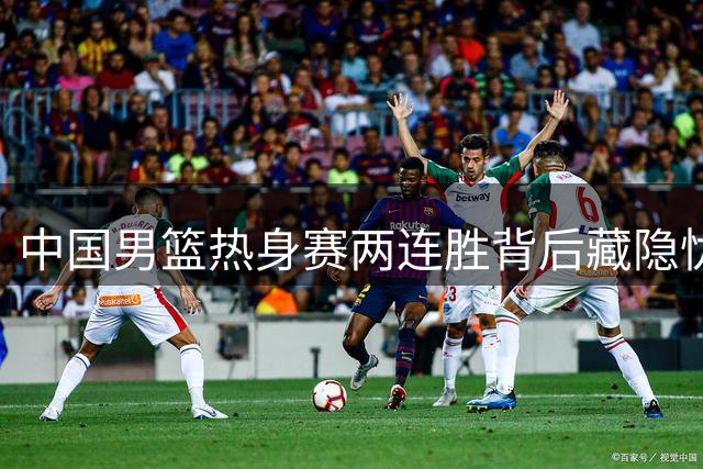 中国男篮热身赛两连胜背后藏隐忧 郭士强点出致命短板
