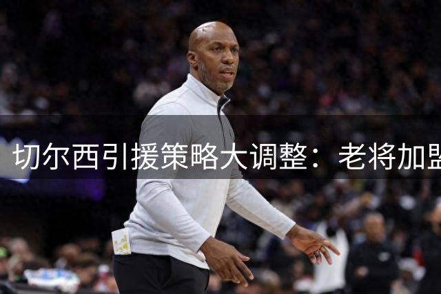 切尔西引援策略大调整：老将加盟背后暗藏更衣室重塑计划