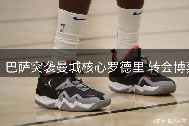 巴萨突袭曼城核心罗德里 转会博弈进入白热化阶段