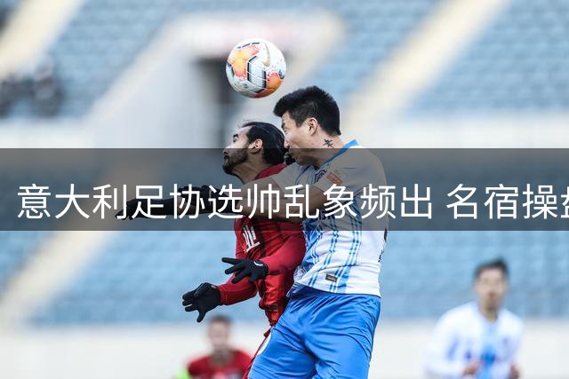 意大利足协选帅乱象频出 名宿操盘反陷管理危机