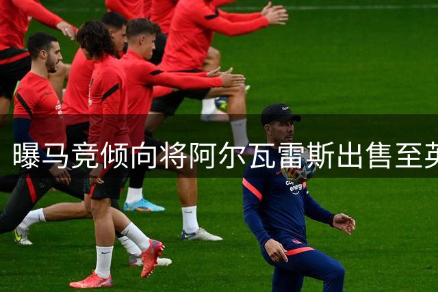 曝马竞倾向将阿尔瓦雷斯出售至英超法甲 拒绝巴萨求购