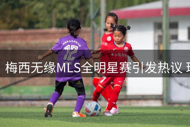 梅西无缘MLS全明星赛引发热议 球迷态度两极分化