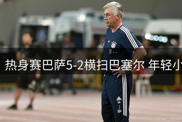 热身赛巴萨5-2横扫巴塞尔 年轻小将闪耀表现抢眼