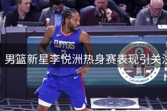 男篮新星李悦洲热身赛表现引关注 未来之星亟待更多锻炼机会