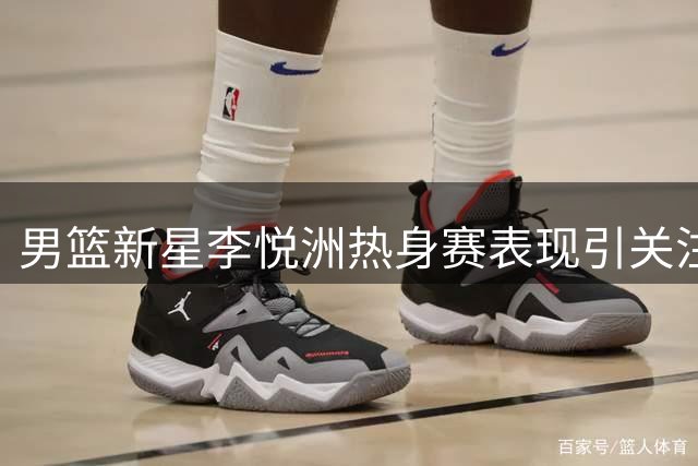 男篮新星李悦洲热身赛表现引关注 未来之星亟待更多锻炼机会