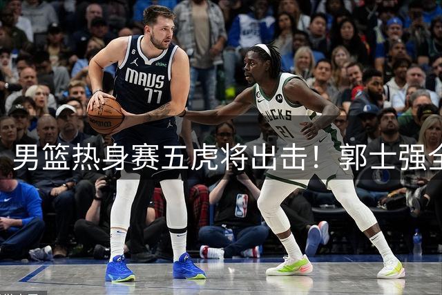 男篮热身赛五虎将出击！郭士强全新后卫组合迎战乌拉圭