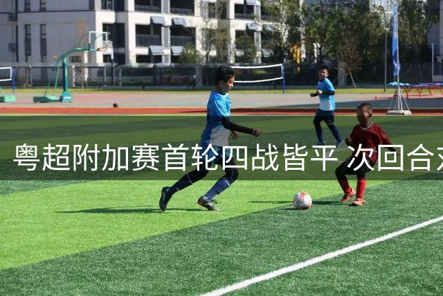 粤超附加赛首轮四战皆平 次回合对决悬念迭起