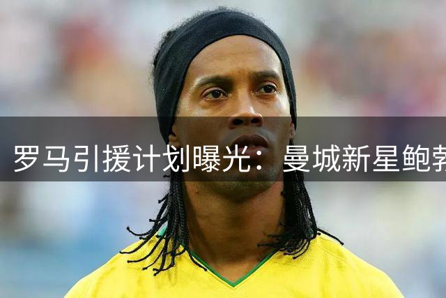 罗马引援计划曝光：曼城新星鲍勃无缘加盟