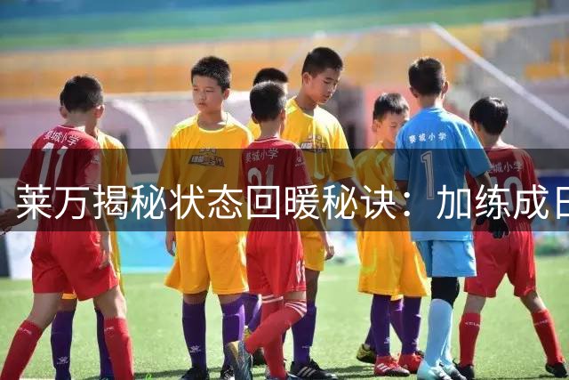 莱万揭秘状态回暖秘诀：加练成日常 期待延续梅开二度好状态