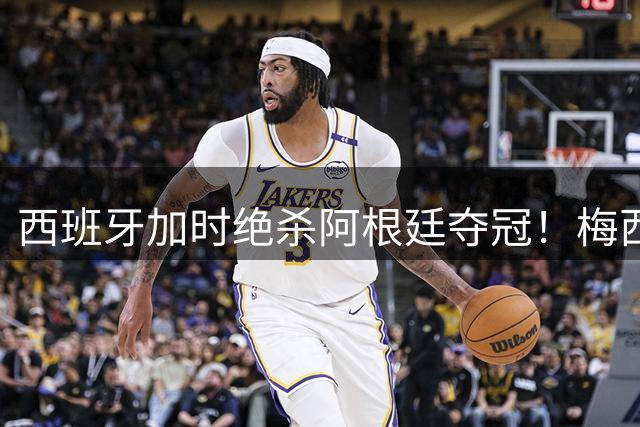 西班牙加时绝杀阿根廷夺冠！梅西失落帕雷德斯引冲突