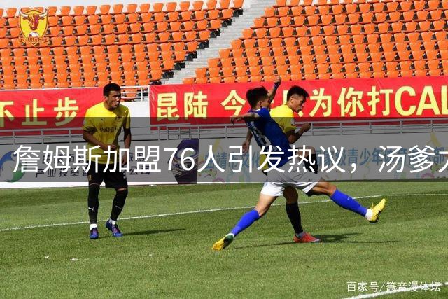 詹姆斯加盟76人引发热议，汤爹力挺其转会决定