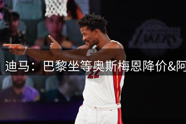 迪马：巴黎坐等奥斯梅恩降价&阿森纳有可能出手