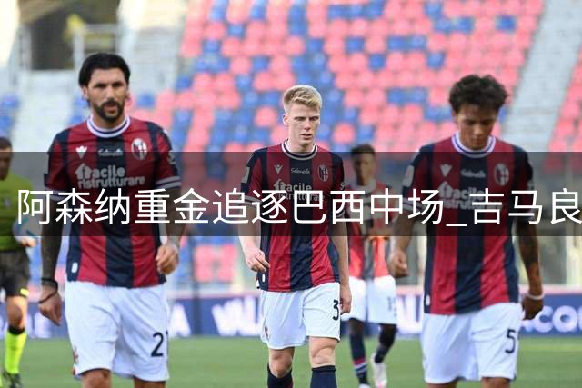 阿森纳重金追逐巴西中场 吉马良斯转会谈判进入关键阶段