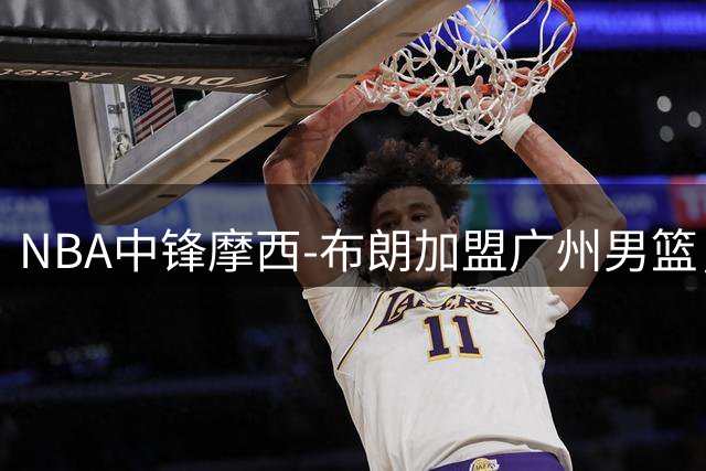 NBA中锋摩西-布朗加盟广州男篮，将提升球队内线实力